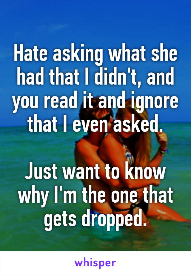 Hate asking what she had that I didn't, and you read it and ignore that I even asked.

Just want to know why I'm the one that gets dropped.