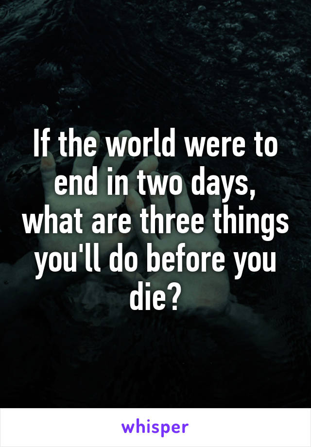 If the world were to end in two days, what are three things you'll do before you die?