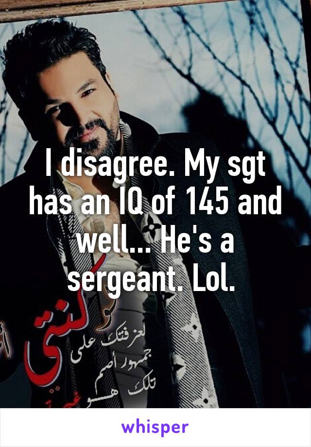 I disagree. My sgt has an IQ of 145 and well... He's a sergeant. Lol. 