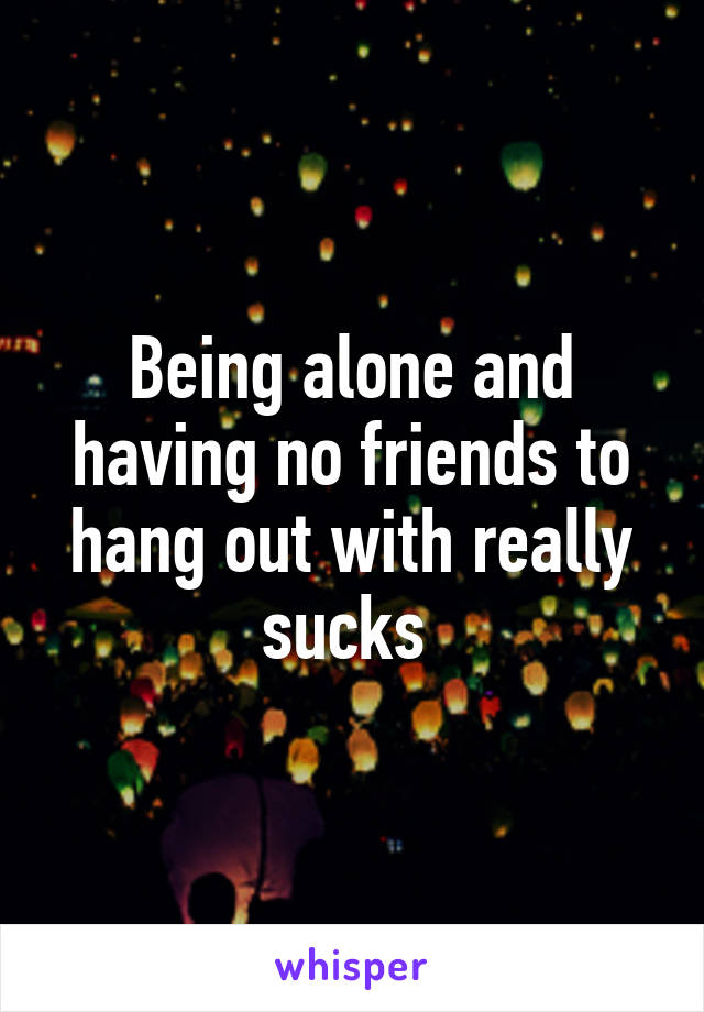 Being alone and having no friends to hang out with really sucks 