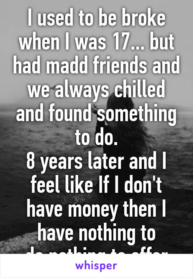 I used to be broke when I was 17... but had madd friends and we always chilled and found something to do.
8 years later and I feel like If I don't have money then I have nothing to do,nothing to offer