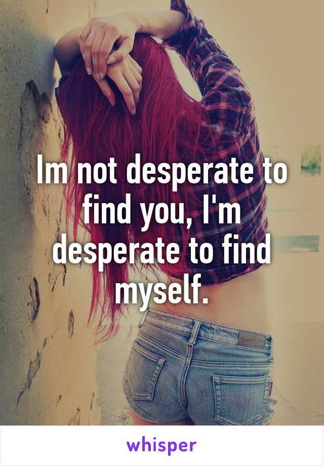 Im not desperate to find you, I'm desperate to find myself.