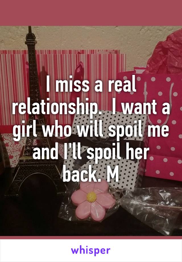 I miss a real relationship.  I want a girl who will spoil me and I'll spoil her back. M