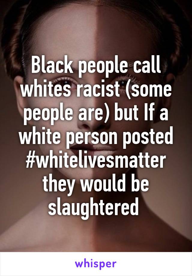 Black people call whites racist (some people are) but If a white person posted #whitelivesmatter they would be slaughtered 