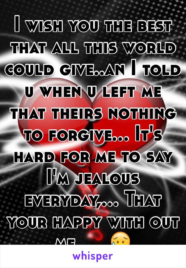 I wish you the best that all this world could give..an I told u when u left me that theirs nothing to forgive... It's hard for me to say I'm jealous everyday,... That your happy with out  me......😥