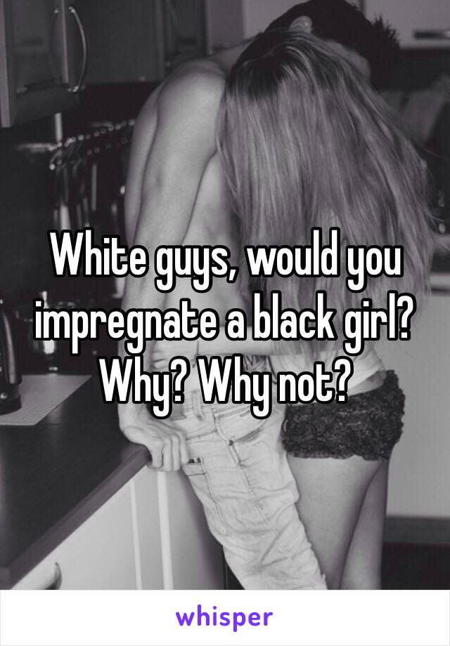 White guys, would you impregnate a black girl?
Why? Why not?