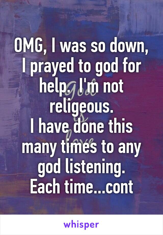 OMG, I was so down, I prayed to god for help.  I'm not religeous.
I have done this many times to any god listening.
Each time...cont