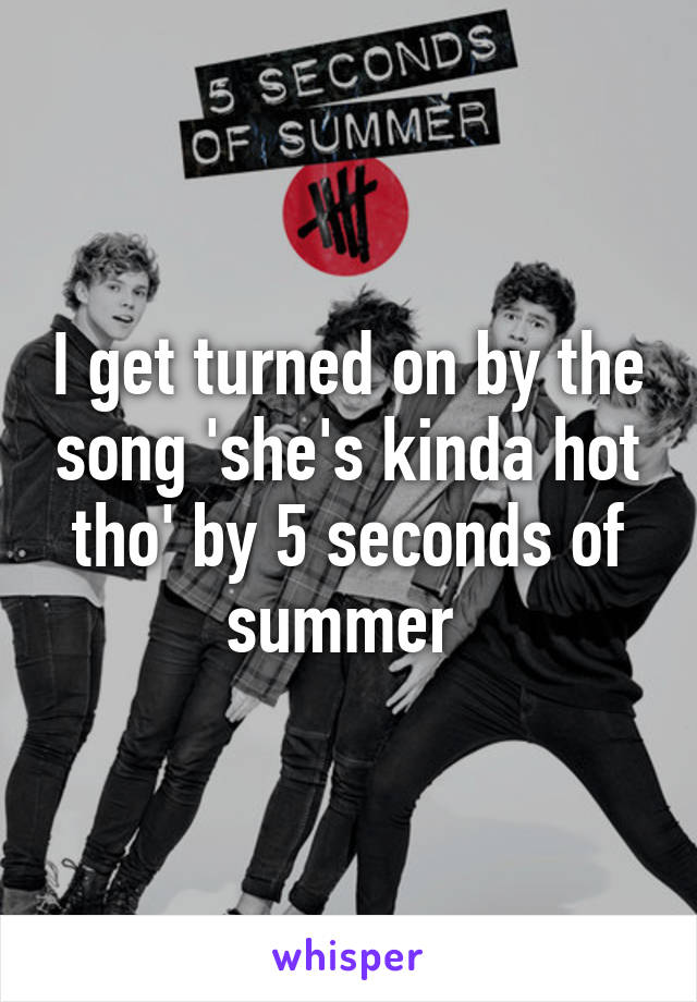 I get turned on by the song 'she's kinda hot tho' by 5 seconds of summer 