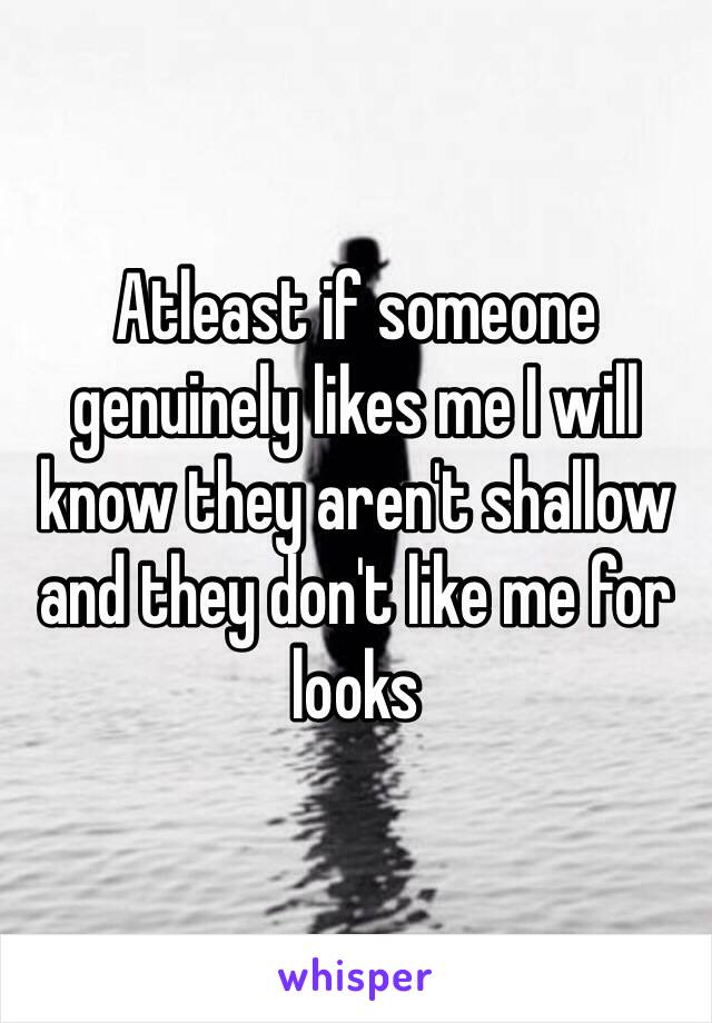 Atleast if someone genuinely likes me I will know they aren't shallow and they don't like me for looks