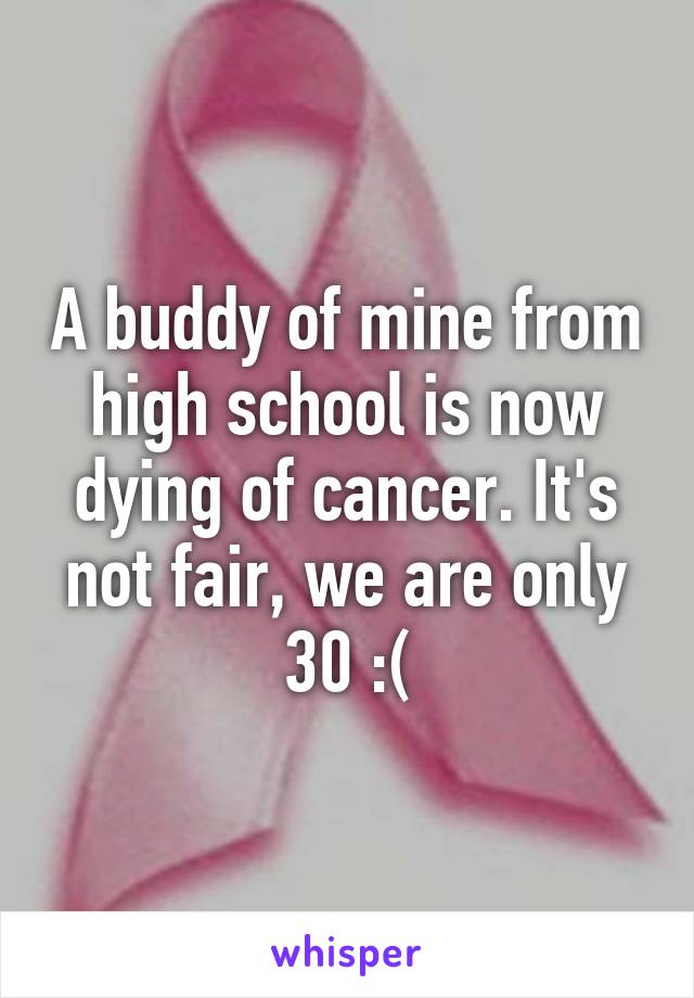 A buddy of mine from high school is now dying of cancer. It's not fair, we are only 30 :(