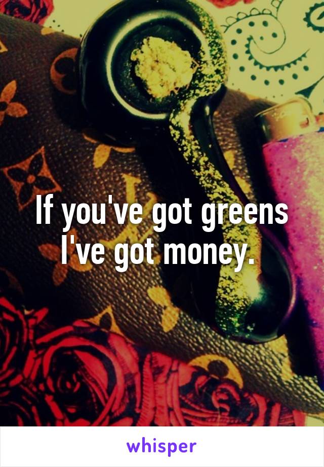 If you've got greens I've got money. 