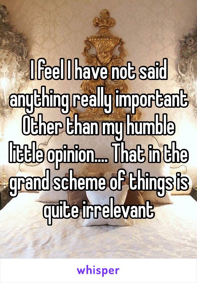 I feel I have not said anything really important 
Other than my humble little opinion.... That in the grand scheme of things is quite irrelevant 