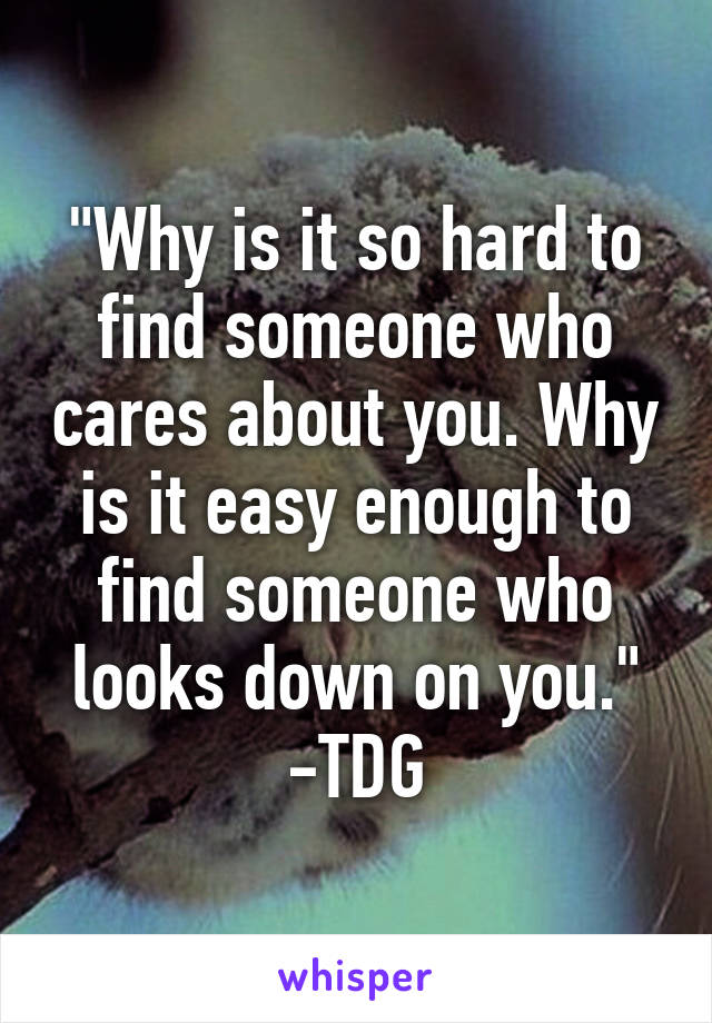 "Why is it so hard to find someone who cares about you. Why is it easy enough to find someone who looks down on you." -TDG