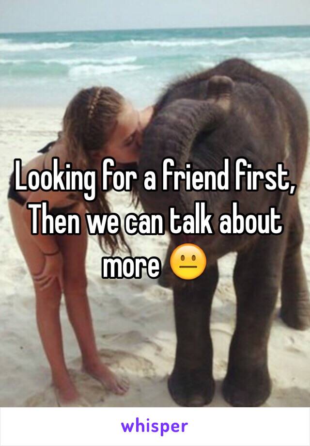 Looking for a friend first, Then we can talk about more 😐