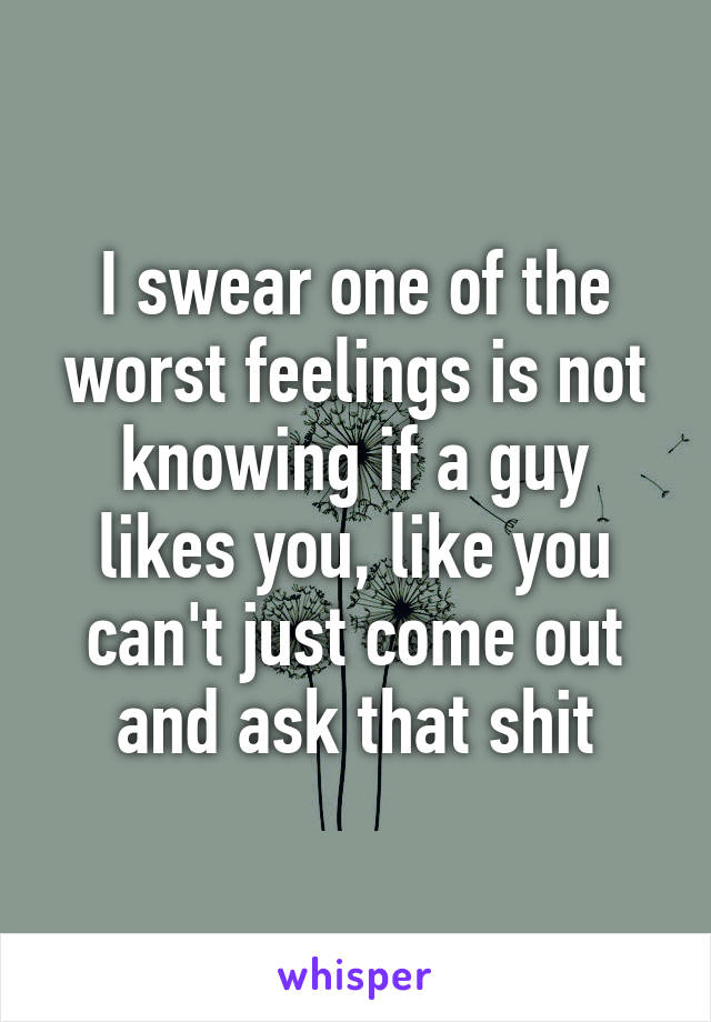 I swear one of the worst feelings is not knowing if a guy likes you, like you can't just come out and ask that shit