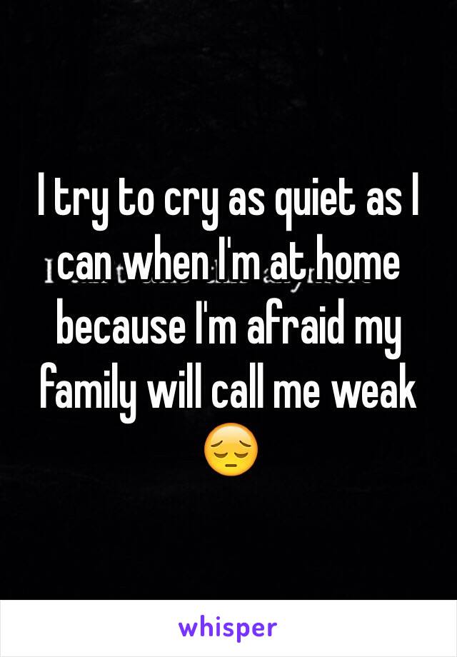 I try to cry as quiet as I can when I'm at home because I'm afraid my family will call me weak 😔