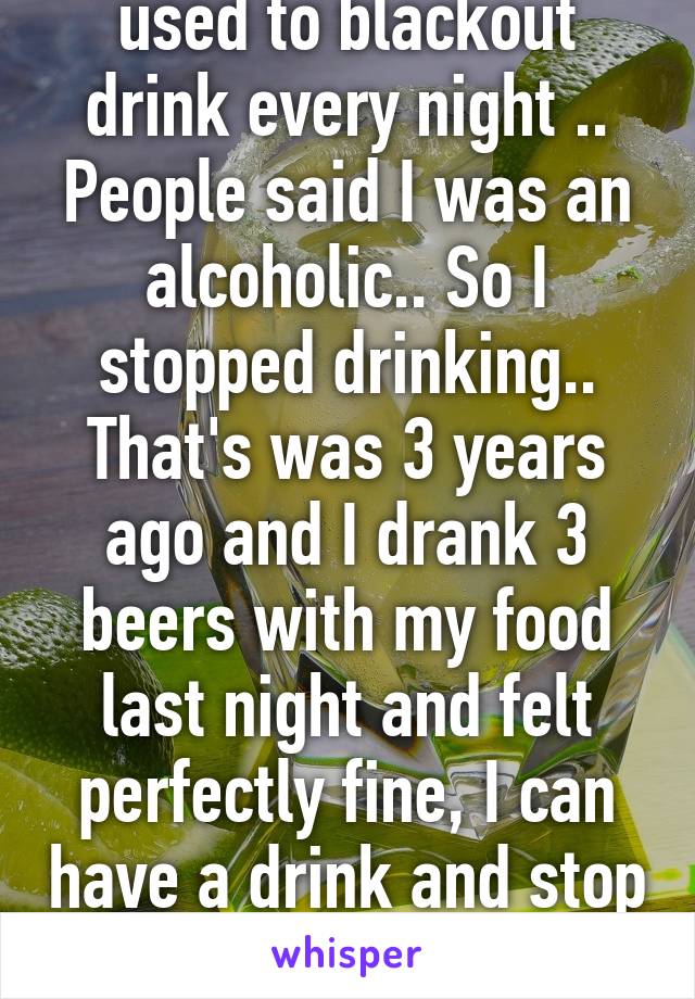 used to blackout drink every night .. People said I was an alcoholic.. So I stopped drinking.. That's was 3 years ago and I drank 3 beers with my food last night and felt perfectly fine, I can have a drink and stop 