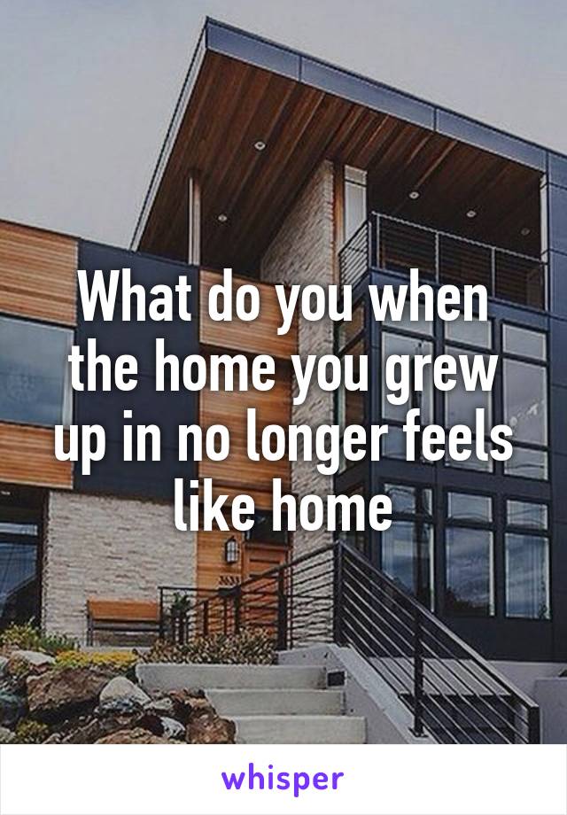 What do you when the home you grew up in no longer feels like home