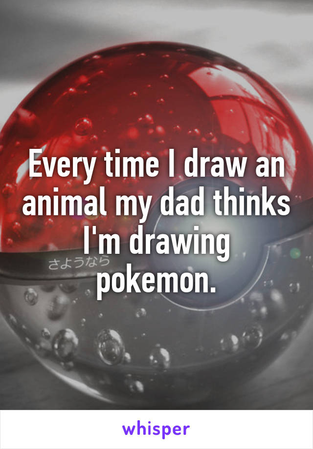 Every time I draw an animal my dad thinks I'm drawing pokemon.