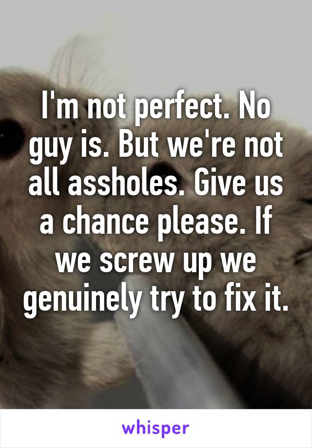 I'm not perfect. No guy is. But we're not all assholes. Give us a chance please. If we screw up we genuinely try to fix it. 