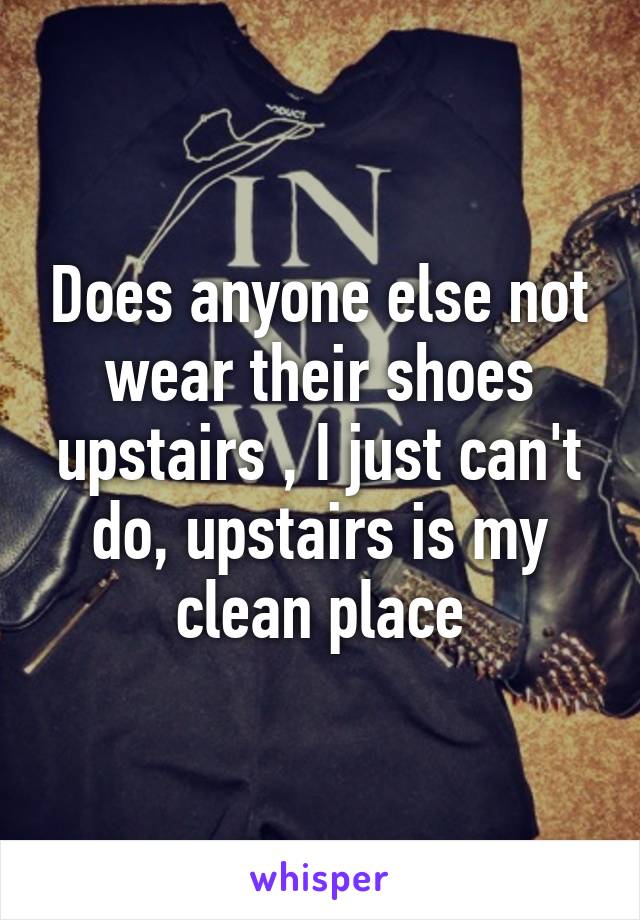 Does anyone else not wear their shoes upstairs , I just can't do, upstairs is my clean place