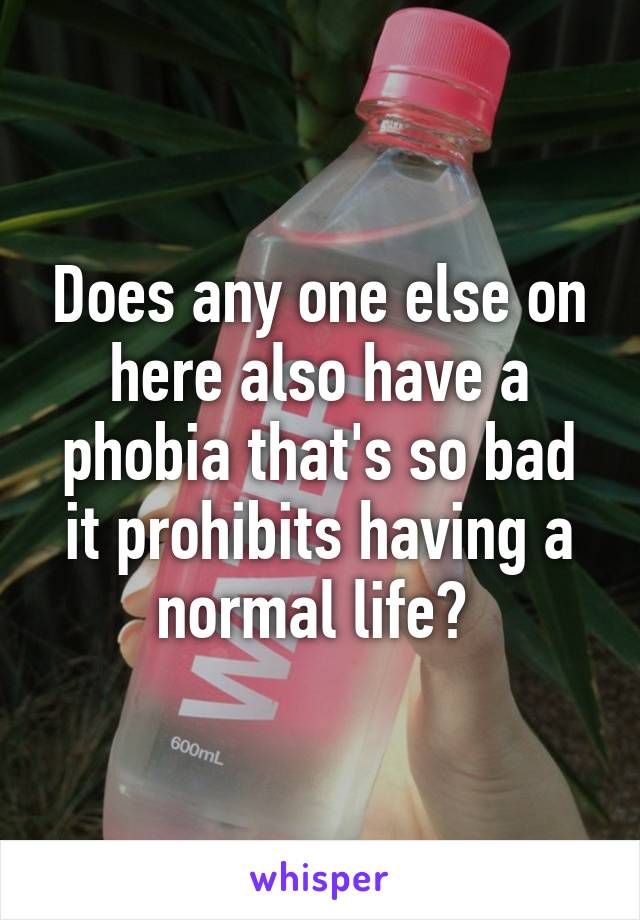 Does any one else on here also have a phobia that's so bad it prohibits having a normal life? 