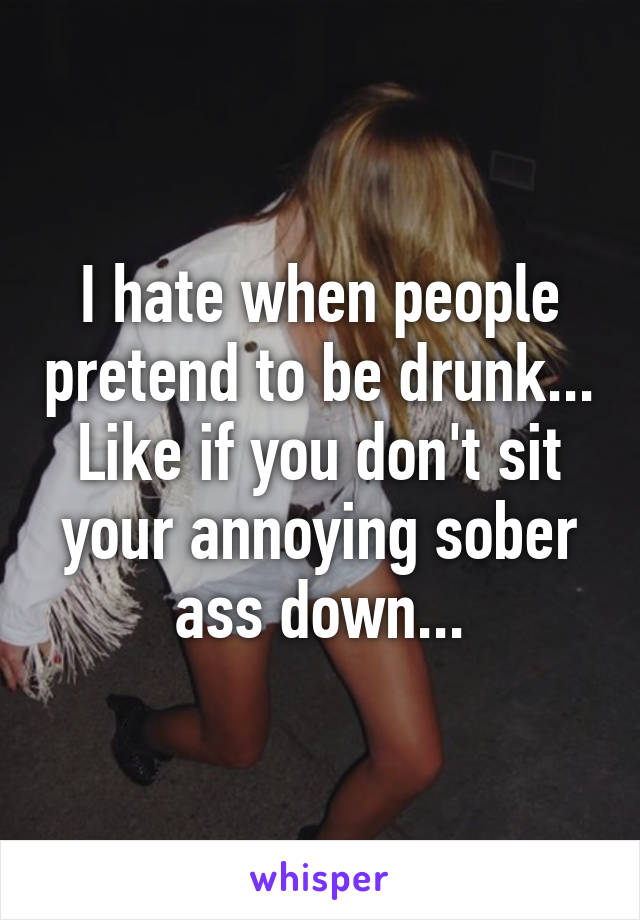 I hate when people pretend to be drunk... Like if you don't sit your annoying sober ass down...