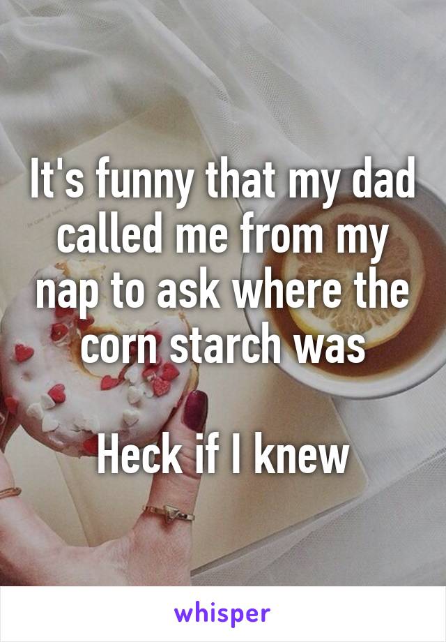 It's funny that my dad called me from my nap to ask where the corn starch was

Heck if I knew