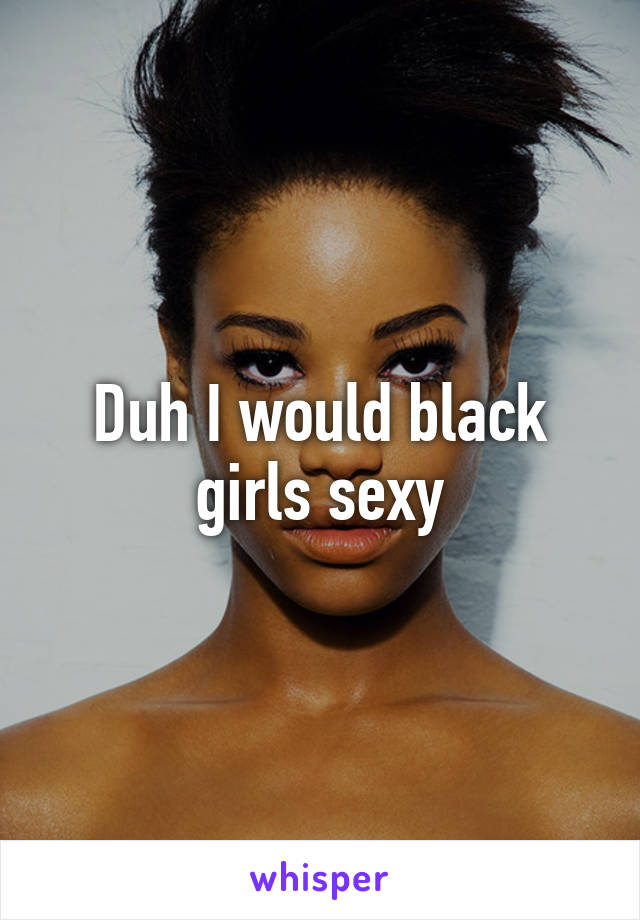 Duh I would black girls sexy