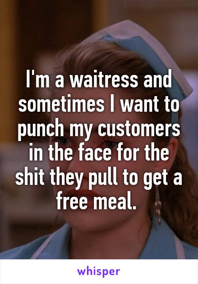 I'm a waitress and sometimes I want to punch my customers in the face for the shit they pull to get a free meal. 