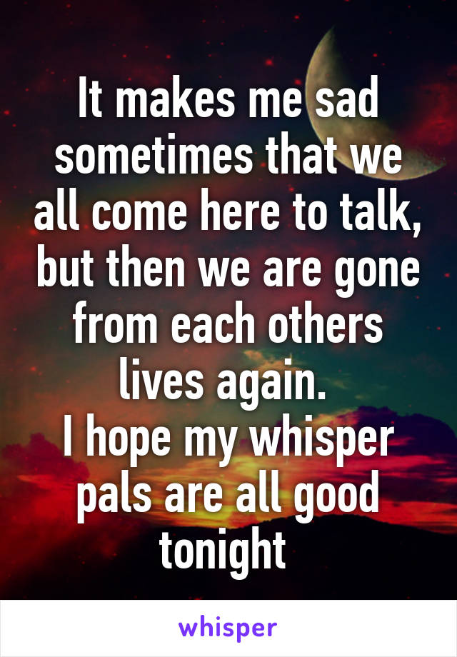 It makes me sad sometimes that we all come here to talk, but then we are gone from each others lives again. 
I hope my whisper pals are all good tonight 