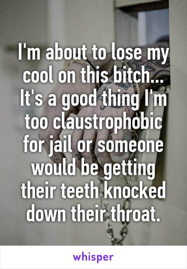 I'm about to lose my cool on this bitch... It's a good thing I'm too claustrophobic for jail or someone would be getting their teeth knocked down their throat.