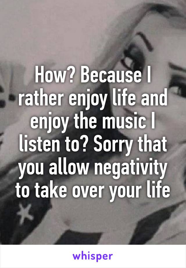 How? Because I rather enjoy life and enjoy the music I listen to? Sorry that you allow negativity to take over your life