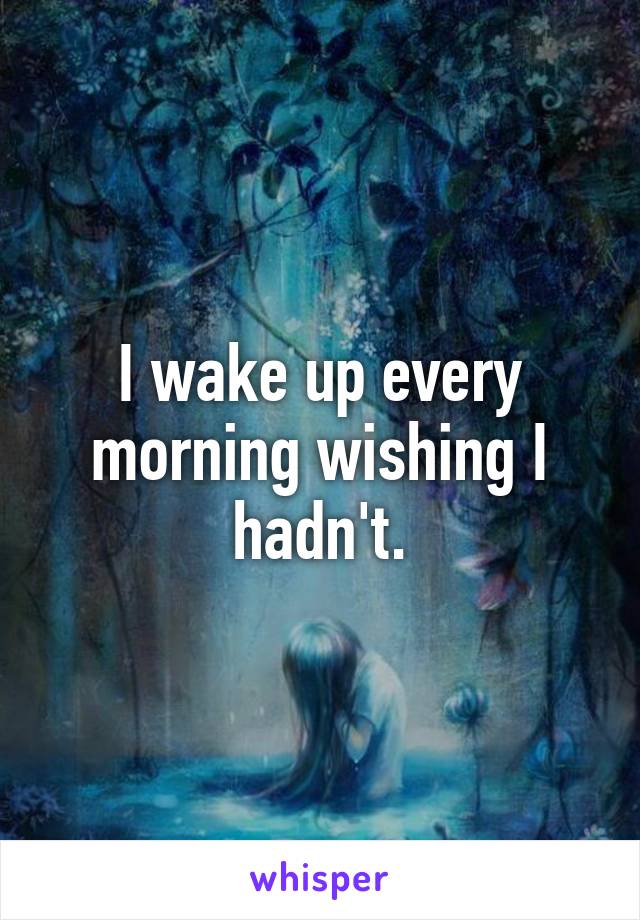 I wake up every morning wishing I hadn't.