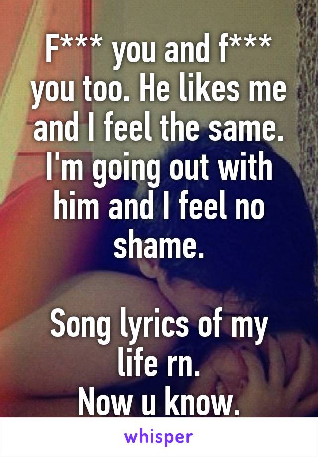 F*** you and f*** you too. He likes me and I feel the same. I'm going out with him and I feel no shame.

Song lyrics of my life rn.
Now u know.