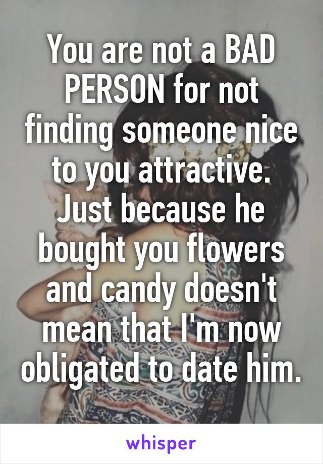 You are not a BAD PERSON for not finding someone nice to you attractive. Just because he bought you flowers and candy doesn't mean that I'm now obligated to date him. 