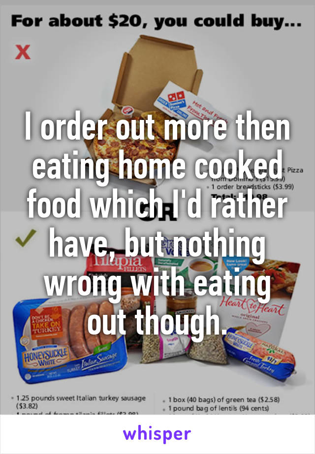 I order out more then eating home cooked food which I'd rather have, but nothing wrong with eating out though.