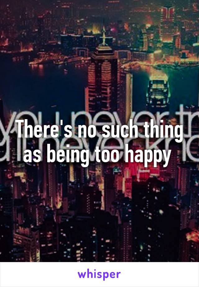 There's no such thing as being too happy 