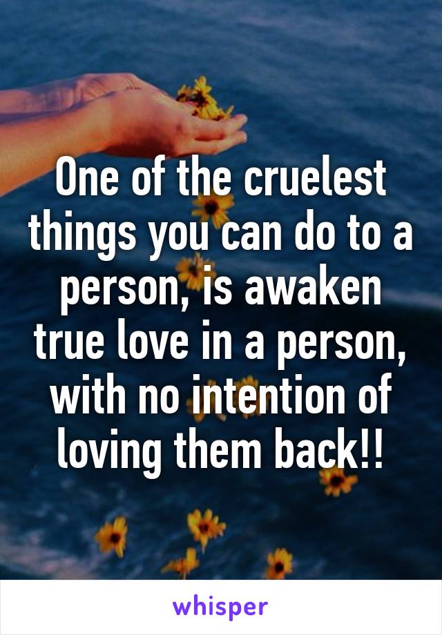 One of the cruelest things you can do to a person, is awaken true love in a person, with no intention of loving them back!!