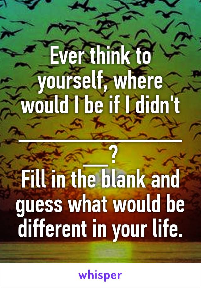 Ever think to yourself, where would I be if I didn't _______________?
Fill in the blank and guess what would be different in your life.