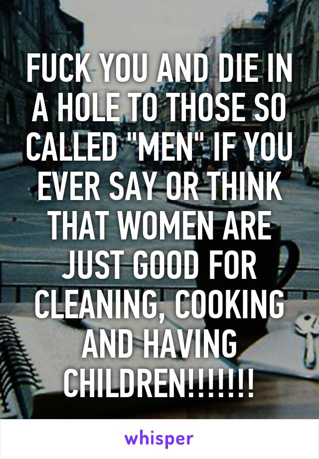 FUCK YOU AND DIE IN A HOLE TO THOSE SO CALLED "MEN" IF YOU EVER SAY OR THINK THAT WOMEN ARE JUST GOOD FOR CLEANING, COOKING AND HAVING CHILDREN!!!!!!!