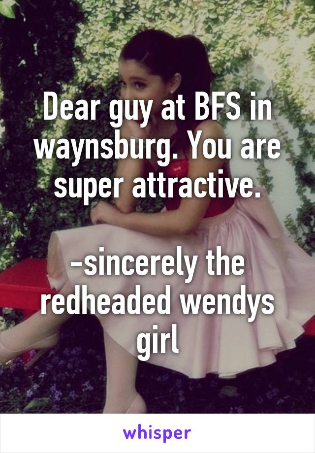 Dear guy at BFS in waynsburg. You are super attractive.

-sincerely the redheaded wendys girl