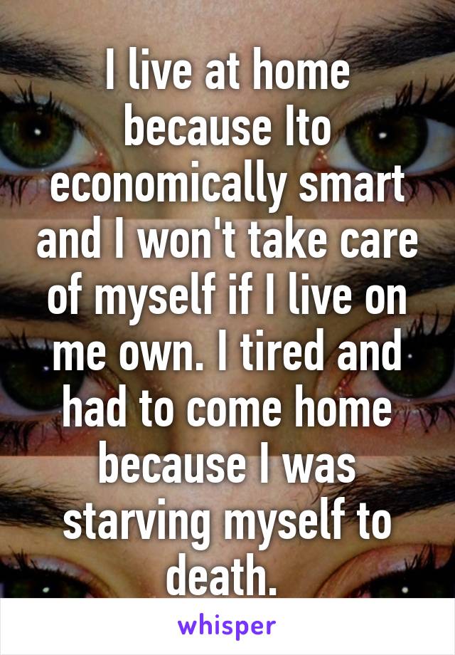 I live at home because Ito economically smart and I won't take care of myself if I live on me own. I tired and had to come home because I was starving myself to death. 