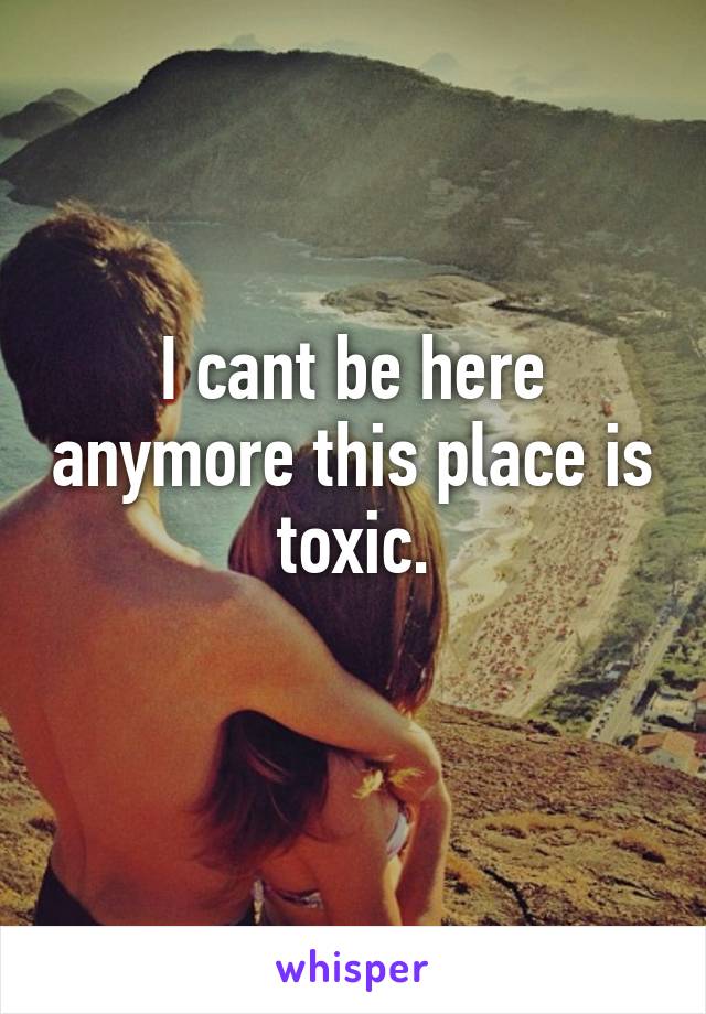 I cant be here anymore this place is toxic.
