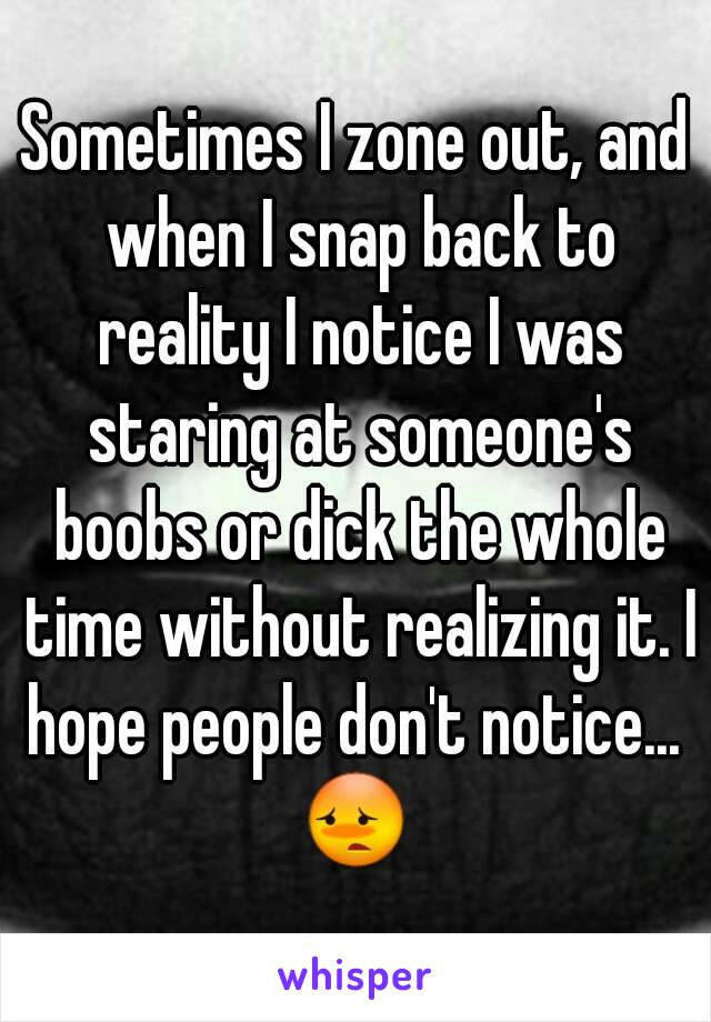 Sometimes I zone out, and when I snap back to reality I notice I was staring at someone's boobs or dick the whole time without realizing it. I hope people don't notice... 
😳