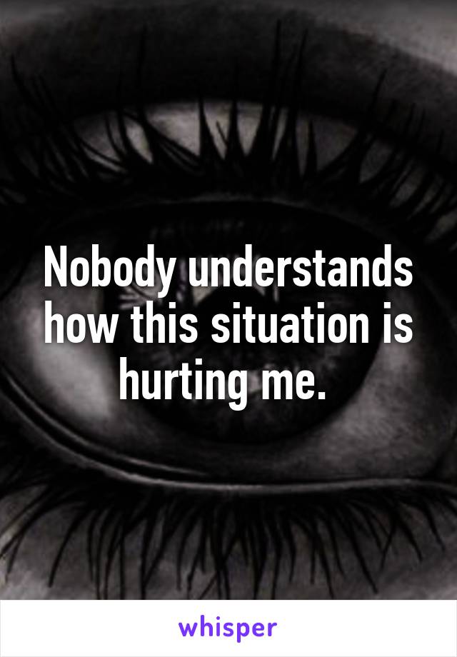 Nobody understands how this situation is hurting me. 