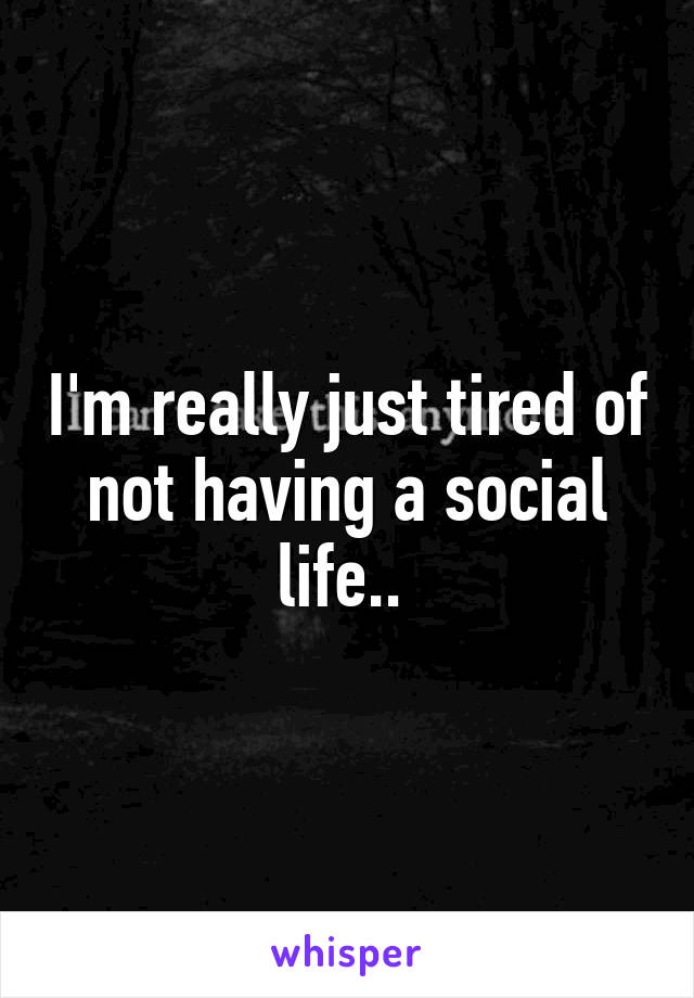 I'm really just tired of not having a social life.. 