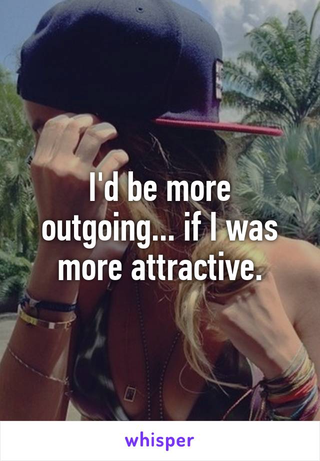 I'd be more outgoing... if I was more attractive.