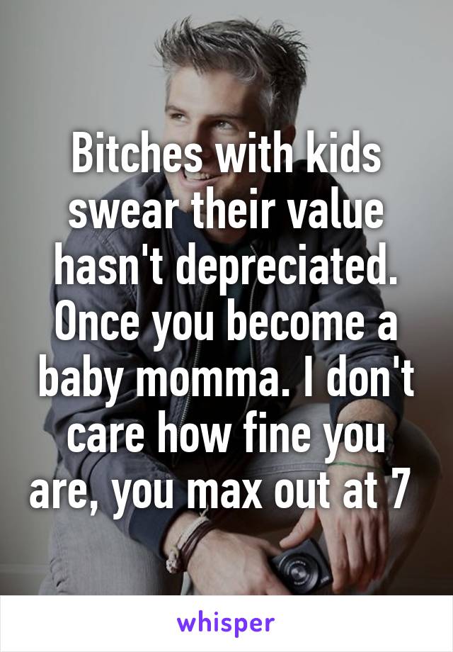 Bitches with kids swear their value hasn't depreciated. Once you become a baby momma. I don't care how fine you are, you max out at 7 