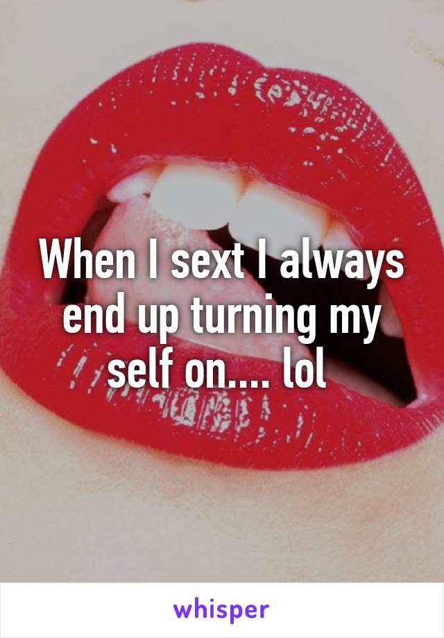 When I sext I always end up turning my self on.... lol 